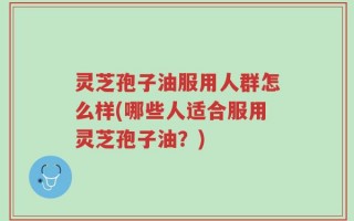 灵芝孢子油服用人群怎么样(哪些人适合服用灵芝孢子油？)