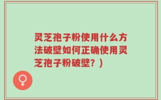 灵芝孢子粉使用什么方法破壁如何正确使用灵芝孢子粉破壁？)
