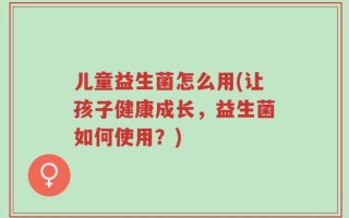儿童益生菌怎么用(让孩子健康成长，益生菌如何使用？)