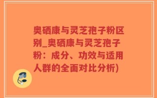 奥硒康与灵芝孢子粉区别_奥硒康与灵芝孢子粉：成分、功效与适用人群的全面对比分析)