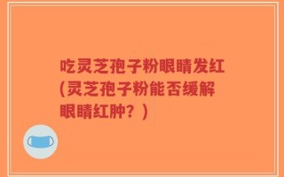 吃灵芝孢子粉眼睛发红(灵芝孢子粉能否缓解眼睛红肿？)