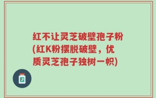 红不让灵芝破壁孢子粉(红K粉摆脱破壁，优质灵芝孢子独树一帜)