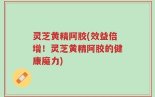 灵芝黄精阿胶(效益倍增！灵芝黄精阿胶的健康魔力)