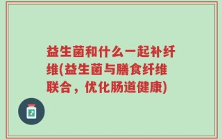 益生菌和什么一起补纤维(益生菌与膳食纤维联合，优化肠道健康)