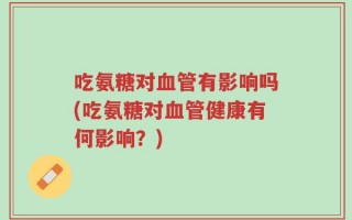 吃氨糖对血管有影响吗(吃氨糖对血管健康有何影响？)