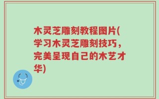 木灵芝雕刻教程图片(学习木灵芝雕刻技巧，完美呈现自己的木艺才华)