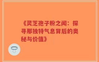 《灵芝孢子粉之闻：探寻那独特气息背后的奥秘与价值》