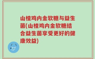山楂鸡内金软糖与益生菌(山楂鸡内金软糖结合益生菌享受更好的健康效益)