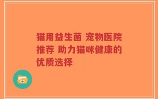 猫用益生菌 宠物医院推荐 助力猫咪健康的优质选择