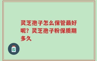 灵芝孢子怎么保管最好呢？灵芝孢子粉保质期多久