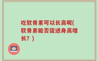 吃软骨素可以长高呢(软骨素能否促进身高增长？)