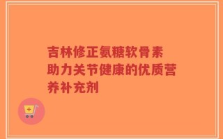 吉林修正氨糖软骨素 助力关节健康的优质营养补充剂