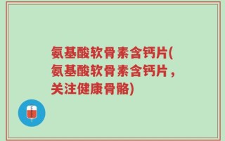 氨基酸软骨素含钙片(氨基酸软骨素含钙片，关注健康骨骼)