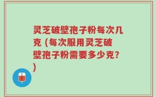 灵芝破壁孢子粉每次几克 (每次服用灵芝破壁孢子粉需要多少克？)
