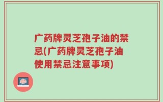广药牌灵芝孢子油的禁忌(广药牌灵芝孢子油使用禁忌注意事项)