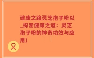 建康之路灵芝孢子粉以_探索健康之道：灵芝孢子粉的神奇功效与应用)