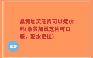 桑黄加灵芝片可以煮水吗(桑黄加灵芝片可口服，配水更佳)