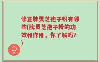 修正牌灵芝孢子粉有哪些(牌灵芝孢子粉的功效和作用，你了解吗？)