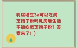 乳房增生3a可以吃灵芝孢子粉吗乳房增生能不能吃灵芝孢子粉？答案来了！)