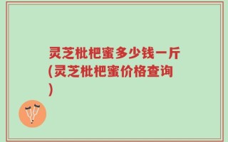 灵芝枇杷蜜多少钱一斤(灵芝枇杷蜜价格查询)