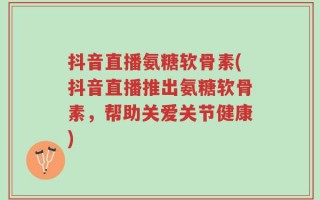 抖音直播氨糖软骨素(抖音直播推出氨糖软骨素，帮助关爱关节健康)