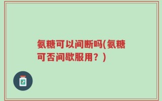 氨糖可以间断吗(氨糖可否间歇服用？)