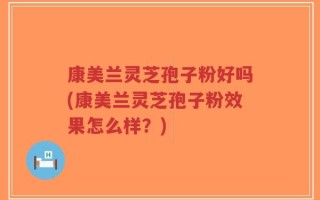 康美兰灵芝孢子粉好吗(康美兰灵芝孢子粉效果怎么样？)