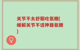 关节不太舒服吃氨糖(缓解关节不适神器氨糖)