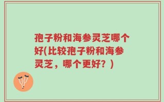 孢子粉和海参灵芝哪个好(比较孢子粉和海参灵芝，哪个更好？)