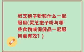 灵芝孢子粉和什么一起服用(灵芝孢子粉与哪些食物或保健品一起服用更有效？)