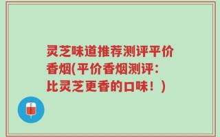 灵芝味道推荐测评平价香烟(平价香烟测评：比灵芝更香的口味！)