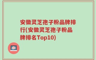 安徽灵芝孢子粉品牌排行(安徽灵芝孢子粉品牌排名Top10)