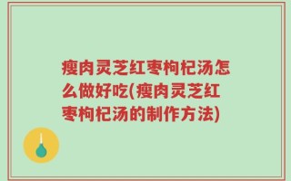 瘦肉灵芝红枣枸杞汤怎么做好吃(瘦肉灵芝红枣枸杞汤的制作方法)