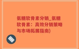 氨糖软骨素分销_氨糖软骨素：高效分销策略与市场拓展指南)