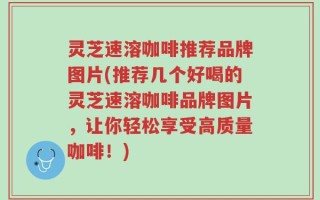 灵芝速溶咖啡推荐品牌图片(推荐几个好喝的灵芝速溶咖啡品牌图片，让你轻松享受高质量咖啡！)