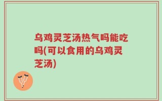 乌鸡灵芝汤热气吗能吃吗(可以食用的乌鸡灵芝汤)