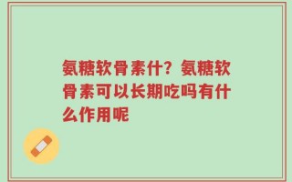 氨糖软骨素什？氨糖软骨素可以长期吃吗有什么作用呢