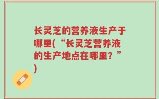 长灵芝的营养液生产于哪里(“长灵芝营养液的生产地点在哪里？”)