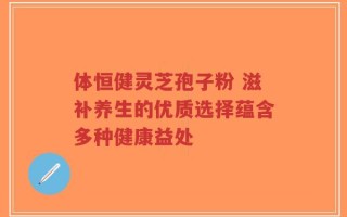 体恒健灵芝孢子粉 滋补养生的优质选择蕴含多种健康益处