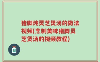 猪脚炖灵芝煲汤的做法视频(烹制美味猪脚灵芝煲汤的视频教程)