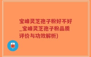 宝峰灵芝孢子粉好不好_宝峰灵芝孢子粉品质评价与功效解析)