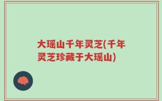 大瑶山千年灵芝(千年灵芝珍藏于大瑶山)