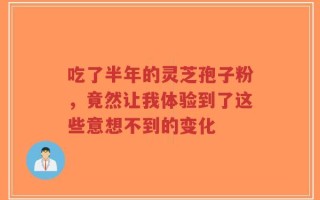 吃了半年的灵芝孢子粉，竟然让我体验到了这些意想不到的变化
