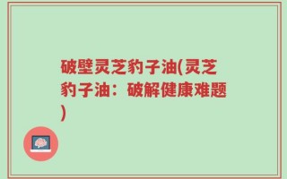 破壁灵芝豹子油(灵芝豹子油：破解健康难题)