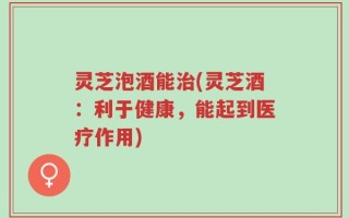 灵芝泡酒能治(灵芝酒：利于健康，能起到医疗作用)