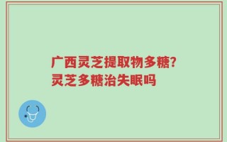 广西灵芝提取物多糖？灵芝多糖治失眠吗