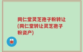 同仁堂灵芝孢子粉转让(同仁堂转让灵芝孢子粉资产)
