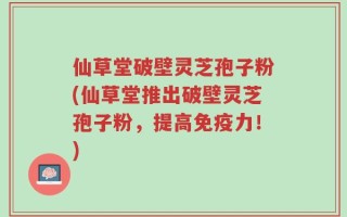 仙草堂破壁灵芝孢子粉(仙草堂推出破壁灵芝孢子粉，提高免疫力！)