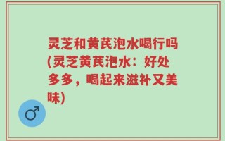 灵芝和黄芪泡水喝行吗(灵芝黄芪泡水：好处多多，喝起来滋补又美味)