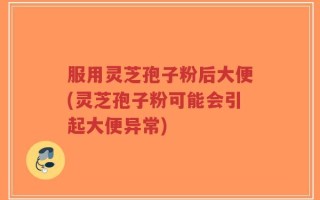 服用灵芝孢子粉后大便(灵芝孢子粉可能会引起大便异常)